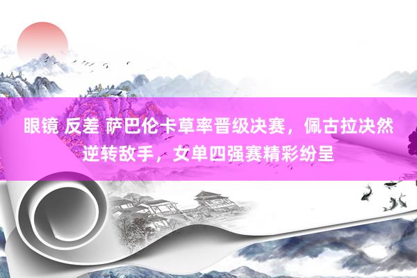 眼镜 反差 萨巴伦卡草率晋级决赛，佩古拉决然逆转敌手，女单四强赛精彩纷呈