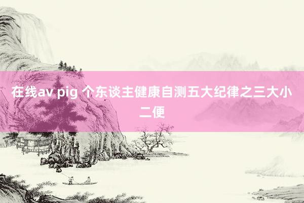 在线av pig 个东谈主健康自测五大纪律之三大小二便