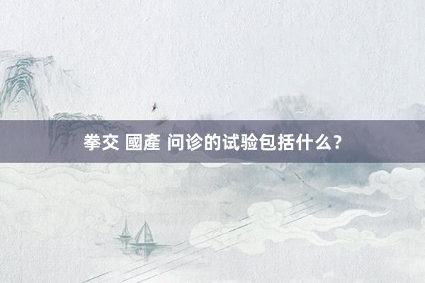 拳交 國產 问诊的试验包括什么？