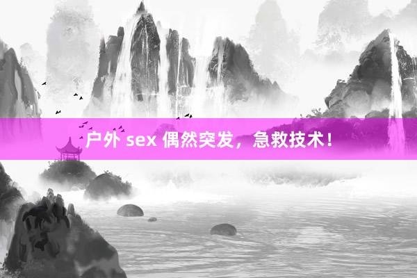 户外 sex 偶然突发，急救技术！