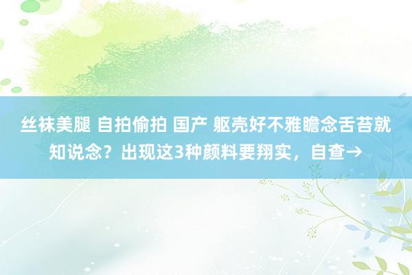 丝袜美腿 自拍偷拍 国产 躯壳好不雅瞻念舌苔就知说念？出现这3种颜料要翔实，自查→
