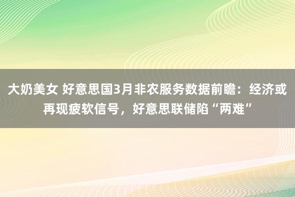 大奶美女 好意思国3月非农服务数据前瞻：经济或再现疲软信号，好意思联储陷“两难”