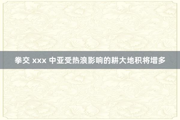 拳交 xxx 中亚受热浪影响的耕大地积将增多