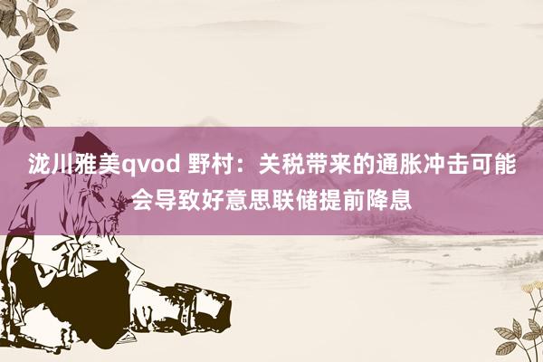 泷川雅美qvod 野村：关税带来的通胀冲击可能会导致好意思联储提前降息