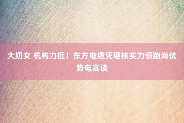 大奶女 机构力挺！东方电缆凭硬核实力领跑海优势电赛谈