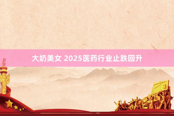 大奶美女 2025医药行业止跌回升