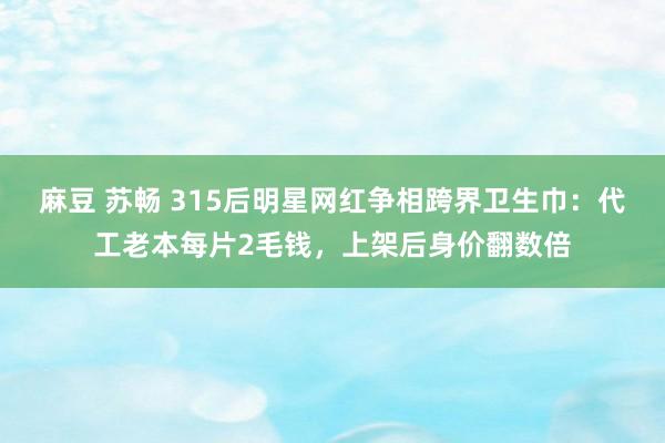 麻豆 苏畅 315后明星网红争相跨界卫生巾：代工老本每片2毛钱，上架后身价翻数倍