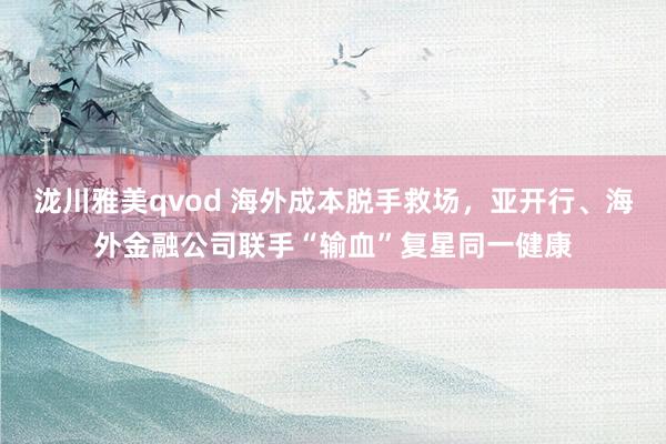 泷川雅美qvod 海外成本脱手救场，亚开行、海外金融公司联手“输血”复星同一健康