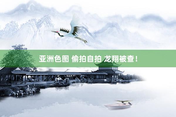 亚洲色图 偷拍自拍 龙翔被查！