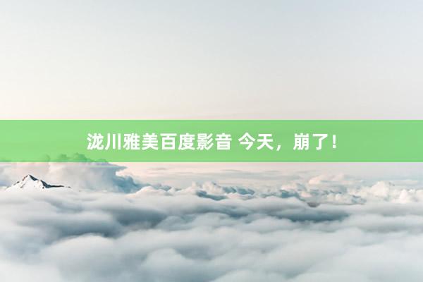 泷川雅美百度影音 今天，崩了！