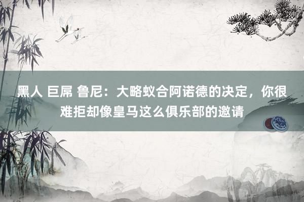 黑人 巨屌 鲁尼：大略蚁合阿诺德的决定，你很难拒却像皇马这么俱乐部的邀请