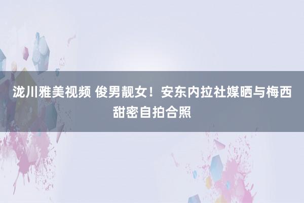 泷川雅美视频 俊男靓女！安东内拉社媒晒与梅西甜密自拍合照