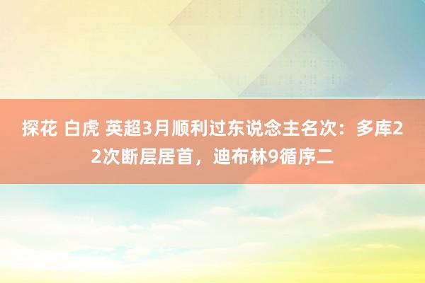 探花 白虎 英超3月顺利过东说念主名次：多库22次断层居首，迪布林9循序二