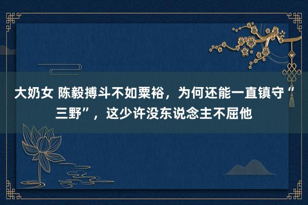 大奶女 陈毅搏斗不如粟裕，为何还能一直镇守“三野”，这少许没东说念主不屈他