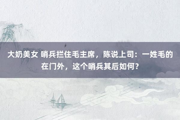 大奶美女 哨兵拦住毛主席，陈说上司：一姓毛的在门外，这个哨兵其后如何？