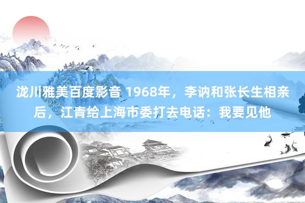 泷川雅美百度影音 1968年，李讷和张长生相亲后，江青给上海市委打去电话：我要见他