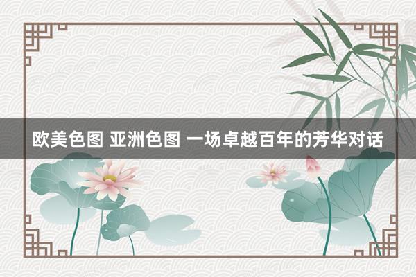 欧美色图 亚洲色图 一场卓越百年的芳华对话