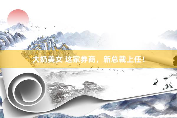 大奶美女 这家券商，新总裁上任！