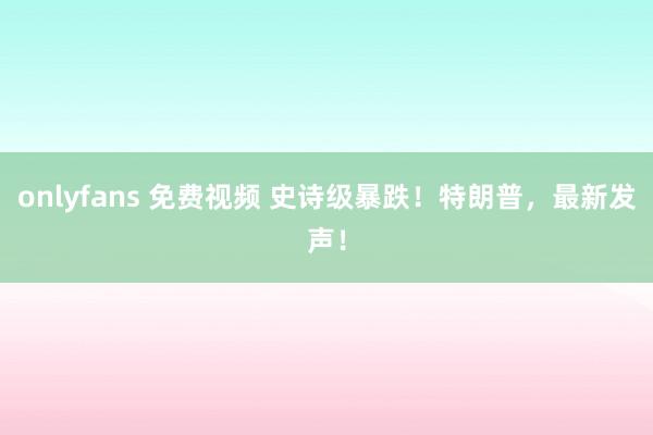 onlyfans 免费视频 史诗级暴跌！特朗普，最新发声！