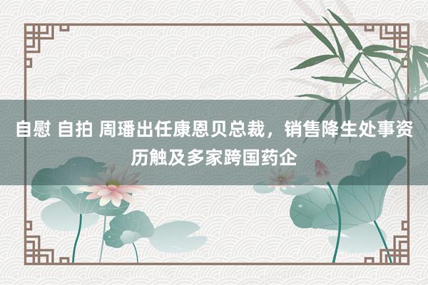 自慰 自拍 周璠出任康恩贝总裁，销售降生处事资历触及多家跨国药企