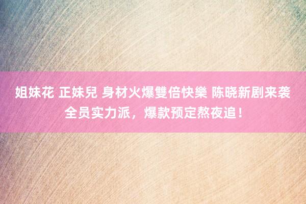 姐妹花 正妹兒 身材火爆雙倍快樂 陈晓新剧来袭全员实力派，爆款预定熬夜追！