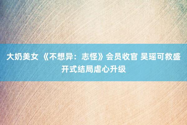 大奶美女 《不想异：志怪》会员收官 吴瑶可救盛开式结局虐心升级