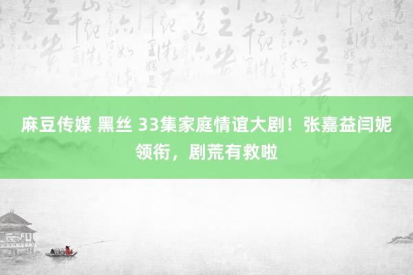 麻豆传媒 黑丝 33集家庭情谊大剧！张嘉益闫妮领衔，剧荒有救啦