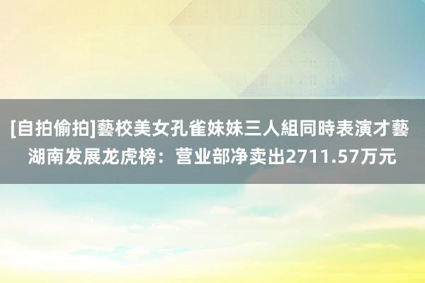 [自拍偷拍]藝校美女孔雀妹妹三人組同時表演才藝 湖南发展龙虎榜：营业部净卖出2711.57万元