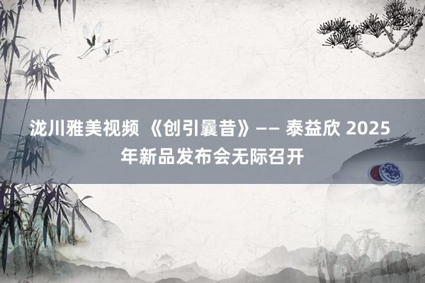泷川雅美视频 《创引曩昔》—— 泰益欣 2025 年新品发布会无际召开