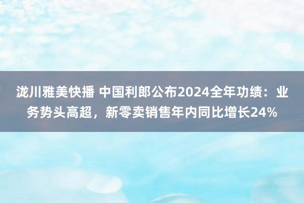泷川雅美快播 中国利郎公布2024全年功绩：业务势头高超，新零卖销售年内同比增长24%