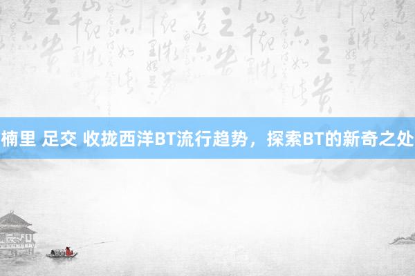 楠里 足交 收拢西洋BT流行趋势，探索BT的新奇之处