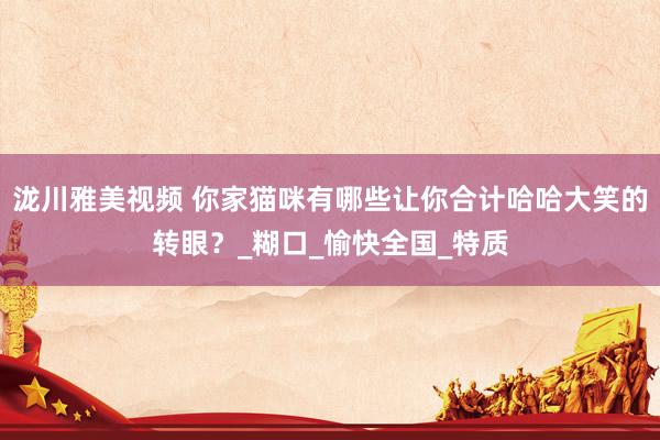 泷川雅美视频 你家猫咪有哪些让你合计哈哈大笑的转眼？_糊口_愉快全国_特质