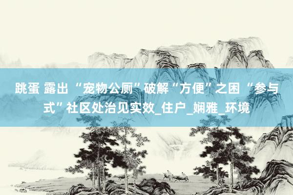 跳蛋 露出 “宠物公厕”破解“方便”之困 “参与式”社区处治见实效_住户_娴雅_环境