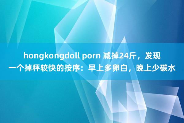 hongkongdoll porn 减掉24斤，发现一个掉秤较快的按序：早上多卵白，晚上少碳水