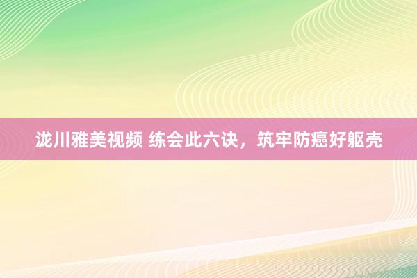 泷川雅美视频 练会此六诀，筑牢防癌好躯壳