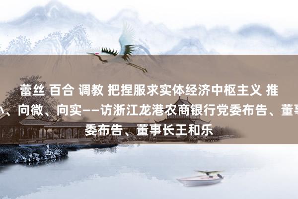 蕾丝 百合 调教 把捏服求实体经济中枢主义 推动金融向小、向微、向实——访浙江龙港农商银行党委布告、董事长王和乐