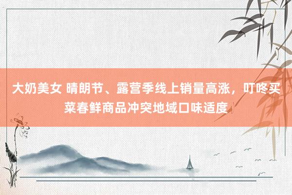 大奶美女 晴朗节、露营季线上销量高涨，叮咚买菜春鲜商品冲突地域口味适度