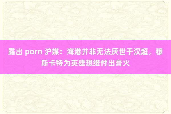 露出 porn 沪媒：海港并非无法厌世于汉超，穆斯卡特为英雄想维付出膏火