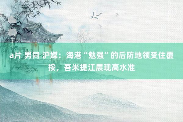 a片 男同 沪媒：海港“勉强”的后防地领受住覆按，吾米提江展现高水准