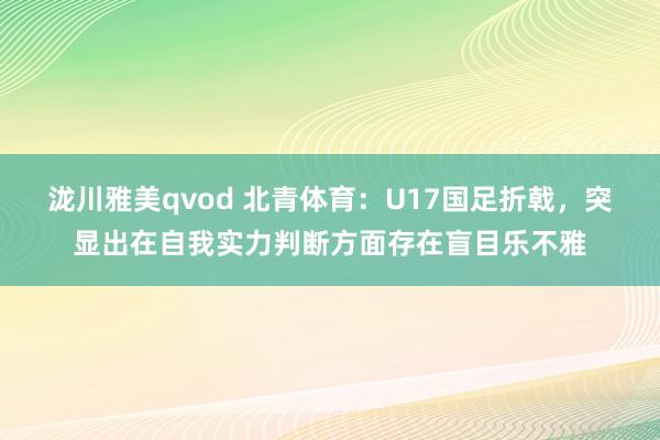 泷川雅美qvod 北青体育：U17国足折戟，突显出在自我实力判断方面存在盲目乐不雅