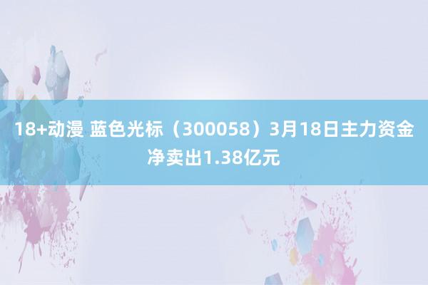 18+动漫 蓝色光标（300058）3月18日主力资金净卖出1.38亿元