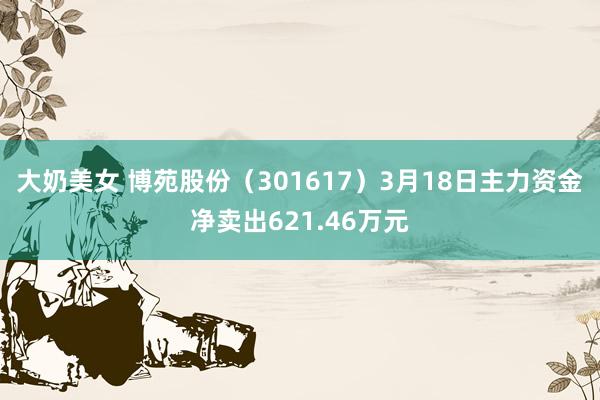 大奶美女 博苑股份（301617）3月18日主力资金净卖出621.46万元