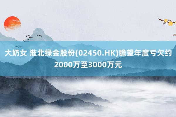 大奶女 淮北绿金股份(02450.HK)瞻望年度亏欠约2000万至3000万元