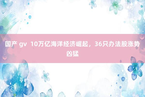 国产 gv  10万亿海洋经济崛起，36只办法股涨势凶猛