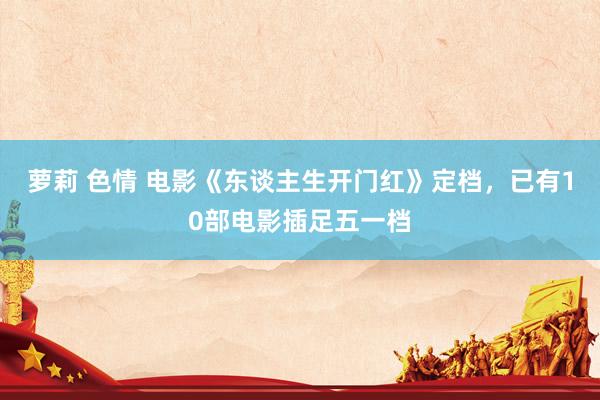 萝莉 色情 电影《东谈主生开门红》定档，已有10部电影插足五一档