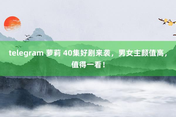 telegram 萝莉 40集好剧来袭，男女主颜值高，值得一看！