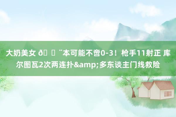 大奶美女 😨本可能不啻0-3！枪手11射正 库尔图瓦2次两连扑&多东谈主门线救险