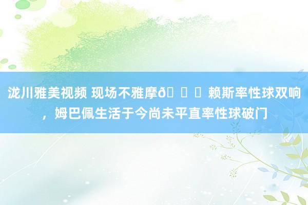 泷川雅美视频 现场不雅摩😂赖斯率性球双响，姆巴佩生活于今尚未平直率性球破门