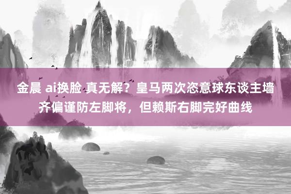 金晨 ai换脸 真无解？皇马两次恣意球东谈主墙齐偏谨防左脚将，但赖斯右脚完好曲线