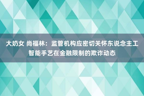 大奶女 尚福林：监管机构应密切关怀东说念主工智能手艺在金融限制的欺诈动态